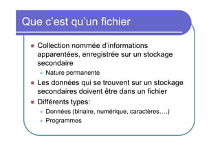 Que c’est qu’un fichier


Collection nommée d’informations
apparentées, enregistrée sur un stockage
secondaire





Nature permanente

Les données qui se trouvent sur un stockage
secondaires doivent être dans un fichier
Différents types:



Données (binaire, numérique, caractères….)
Programmes

 