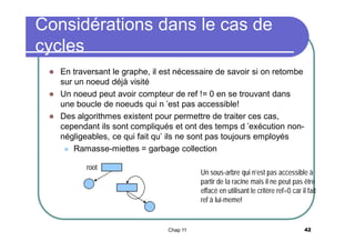 Considérations dans le cas de
cycles
En traversant le graphe, il est nécessaire de savoir si on retombe
sur un noeud déjà visité
 Un noeud peut avoir compteur de ref != 0 en se trouvant dans
une boucle de noeuds qui n ’est pas accessible!
 Des algorithmes existent pour permettre de traiter ces cas,
cependant ils sont compliqués et ont des temps d ’exécution nonnégligeables, ce qui fait qu’ ils ne sont pas toujours employés
 Ramasse-miettes = garbage collection


root

Un sous-arbre qui n’est pas accessible à
partir de la racine mais il ne peut pas être
effacé en utilisant le critère ref=0 car il fait
ref à lui-meme!

Chap 11

42

 
