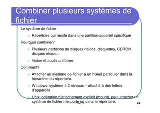 Combiner plusieurs systèmes de
fichier
Le système de fichier


Répertoire qui réside dans une partition/appareil spécifique

Pourquoi combiner?


Plusieurs partitions de disques rigides, disquettes, CDROM,
disques réseau.



Vision et accès uniforme

Comment?


Attacher un système de fichier à un nœud particuler dans la
hiérarchie du répertoire.



Windows: système à 2 niveaux – attaché à des lettres
d’appareils



Unix: opération d’attachement explicit (mount), peut attacher un
système de fichier n’importe où dans le répertoire.
43
Chap 11

 