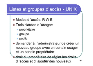 Listes et groupes d’accès - UNIX
Modes d ’accès: R W E
 Trois classes d ’usager:


propriétaire
 groupe
 public


demander à l ’administrateur de créer un
nouveau groupe avec un certain usager
et un certain propriétaire
 droit du propriétaire de régler les droits
d ’accès et d ’ajouter des nouveaux


Chap 11

49

 