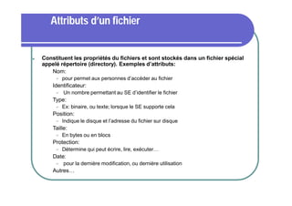 Attributs d’un fichier



Constituent les propriétés du fichiers et sont stockés dans un fichier spécial
appelé répertoire (directory). Exemples d’attributs:
 Nom:




Identificateur:




Détermine qui peut écrire, lire, exécuter…

Date:




En bytes ou en blocs

Protection:




Indique le disque et l’adresse du fichier sur disque

Taille:




Ex: binaire, ou texte; lorsque le SE supporte cela

Position:




Un nombre permettant au SE d’identifier le fichier

Type:




pour permet aux personnes d’accéder au fichier

pour la dernière modification, ou dernière utilisation

Autres…

 