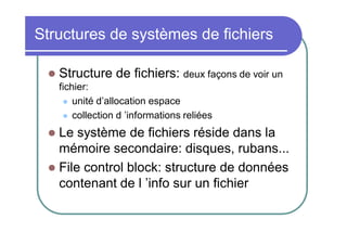 Structures de systèmes de fichiers


Structure de fichiers: deux façons de voir un
fichier:
 unité d’allocation espace
 collection d ’informations reliées

Le système de fichiers réside dans la
mémoire secondaire: disques, rubans...
 File control block: structure de données
contenant de l ’info sur un fichier


 