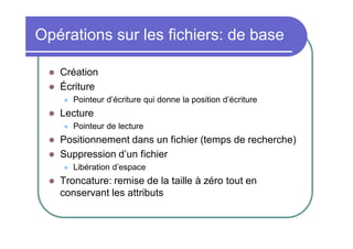 Opérations sur les fichiers: de base



Création
Écriture




Lecture





Pointeur de lecture

Positionnement dans un fichier (temps de recherche)
Suppression d’un fichier




Pointeur d’écriture qui donne la position d’écriture

Libération d’espace

Troncature: remise de la taille à zéro tout en
conservant les attributs

 