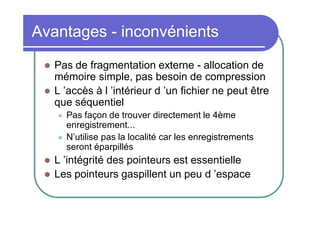 Avantages - inconvénients



Pas de fragmentation externe - allocation de
mémoire simple, pas besoin de compression
L ’accès à l ’intérieur d ’un fichier ne peut être
que séquentiel






Pas façon de trouver directement le 4ème
enregistrement...
N’utilise pas la localité car les enregistrements
seront éparpillés

L ’intégrité des pointeurs est essentielle
Les pointeurs gaspillent un peu d ’espace

 