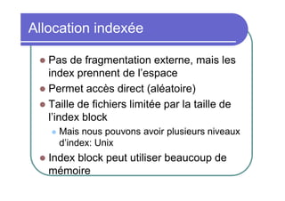 Allocation indexée
Pas de fragmentation externe, mais les
index prennent de l’espace
 Permet accès direct (aléatoire)
 Taille de fichiers limitée par la taille de
l’index block






Mais nous pouvons avoir plusieurs niveaux
d’index: Unix

Index block peut utiliser beaucoup de
mémoire

 