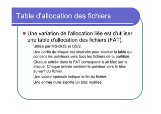Table d'allocation des fichiers
 Une variation de l'allocation liée est d'utiliser
une table d'allocation des fichiers (FAT).
-

-

-

Utilisé par MS-DOS et OS/2.
Une partie du disque est réservée pour stocker la table qui
contient les pointeurs vers tous les fichiers de la partition.
Chaque entrée dans la FAT correspond à un bloc sur le
disque. Chaque entrée contient le pointeur vers le bloc
suivant du fichier.
Une valeur spéciale indique la fin du fichier.
Une entrée nulle signifie un bloc inutilisé.

 