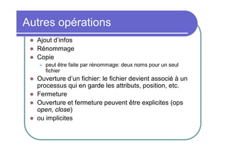 Autres opérations




Ajout d’infos
Rénommage
Copie







peut être faite par rénommage: deux noms pour un seul
fichier

Ouverture d’un fichier: le fichier devient associé à un
processus qui en garde les attributs, position, etc.
Fermeture
Ouverture et fermeture peuvent être explicites (ops
open, close)
ou implicites

 