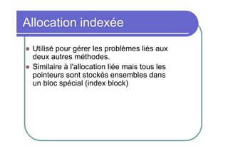 Allocation indexée



Utilisé pour gérer les problèmes liés aux
deux autres méthodes.
Similaire à l'allocation liée mais tous les
pointeurs sont stockés ensembles dans
un bloc spécial (index block)

 