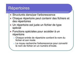 Répertoires





Structurés dans/par l'arborescence
Chaque répertoire peut contenir des fichiers et
des répertoires
Un répertoire est juste un fichier de type
spécial
Fonctions spéciales pour accéder à un
répertoire



Chaque entrée de répertoire contient le nom du
fichier et son inode
Le noyau recherche l'arborescence pour convertir
le nom de fichier en un numéro d'inode.

 
