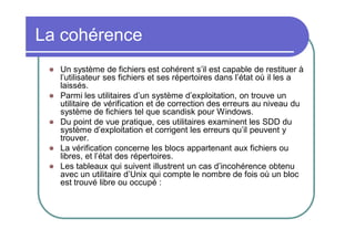 La cohérence









Un système de fichiers est cohérent s’il est capable de restituer à
l’utilisateur ses fichiers et ses répertoires dans l’état où il les a
laissés.
Parmi les utilitaires d’un système d’exploitation, on trouve un
utilitaire de vérification et de correction des erreurs au niveau du
système de fichiers tel que scandisk pour Windows.
Du point de vue pratique, ces utilitaires examinent les SDD du
système d’exploitation et corrigent les erreurs qu’il peuvent y
trouver.
La vérification concerne les blocs appartenant aux fichiers ou
libres, et l’état des répertoires.
Les tableaux qui suivent illustrent un cas d’incohérence obtenu
avec un utilitaire d’Unix qui compte le nombre de fois où un bloc
est trouvé libre ou occupé :

 