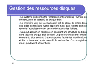 Gestion des ressources disques
Le

système doit connaître l’emplacement sur disque (numéro de
cylindre, piste et secteur) de chaque bloc.
La première idée qui vient à l’esprit est de placer le fichier dans
des blocs consécutifs. Cette approche n’est pas réaliste compte
tenu de l’accroissement et des modifications des fichiers.
On peut gagner en flexibilité en adoptant une structure de blocs
dans laquelle chaque bloc contient un pointeur indiquant l’emplacement du bloc suivant. Cette approche facilite les modifications
et l’accroissement, mais alourdit la recherche d’un enregistrement, qui devient séquentielle.

81

 