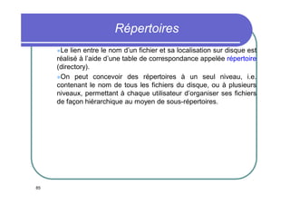 Répertoires
Le

lien entre le nom d’un fichier et sa localisation sur disque est
réalisé à l’aide d’une table de correspondance appelée répertoire
(directory).
On peut concevoir des répertoires à un seul niveau, i.e.
contenant le nom de tous les fichiers du disque, ou à plusieurs
niveaux, permettant à chaque utilisateur d’organiser ses fichiers
de façon hiérarchique au moyen de sous-répertoires.

85

 