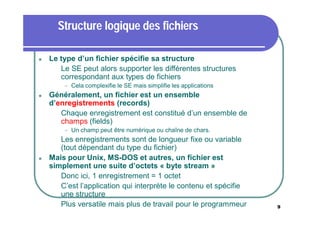 Structure logique des fichiers


Le type d’un fichier spécifie sa structure
 Le SE peut alors supporter les différentes structures
correspondant aux types de fichiers




Cela complexifie le SE mais simplifie les applications

Généralement, un fichier est un ensemble
d’enregistrements (records)
 Chaque enregistrement est constitué d’un ensemble de
champs (fields)


Un champ peut être numérique ou chaîne de chars.

Les enregistrements sont de longueur fixe ou variable
(tout dépendant du type du fichier)
Mais pour Unix, MS-DOS et autres, un fichier est
simplement une suite d’octets « byte stream »
 Donc ici, 1 enregistrement = 1 octet
 C’est l’application qui interprète le contenu et spécifie
une structure
 Plus versatile mais plus de travail pour le programmeur




9

 