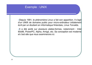 Exemple : UNIX

Depuis

1991, le phénomène Linux a fait son apparition. Il s'agit
d'un UNIX de domaine public pour micro-ordinateur initialement
écrit par un étudiant en informatique finlandais, Linus Torvalds.
Il

a été porté sur plusieurs plates-formes, notamment : Intel
80x86, PowerPC, Alpha, Amiga, etc. Sa conception est moderne
et c'est elle que nous examinerons ici.

91

 