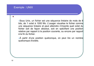 Exemple : UNIX


Sous

Unix, un fichier est une séquence linéaire de mots de 8
bits, de 1 octet à 1000 Mo. L'usager visualise le fichier comme
une séquence linéaire et peut atteindre n'importe quel octet du
fichier soit de façon absolue, soit en spécifiant une position
relative par rapport à la position courante, ou encore par rapport
à la fin du fichier.
À

partir d'une position quelconque, on peut lire un nombre
quelconque d'octets.

92

 