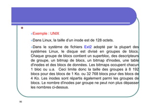 
Exemple
Dans
Dans

: UNIX

Linux, la taille d’un inode est de 128 octets.

le système de fichiers Ext2 adopté par la plupart des
systèmes Linux, le disque est divisé en groupes de blocs.
Chaque groupe de blocs contient un superbloc, des descripteurs
de groupe, un bitmap de blocs, un bitmap d'inodes, une table
d'inodes et des blocs de données. Les bitmaps occupent chacun
1 bloc ou u.a. Ceci limite donc la taille des groupes à 8 192
blocs pour des blocs de 1 Ko. ou 32 768 blocs pour des blocs de
4 Ko. Les inodes sont répartis également parmi les groupes de
blocs. Le nombre d'inodes par groupe ne peut non plus dépasser
les nombres ci-dessus.

96

 