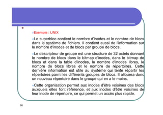 
Exemple

: UNIX

Le

superbloc contient le nombre d'inodes et le nombre de blocs
dans le système de fichiers. Il contient aussi de l'information sur
le nombre d'inodes et de blocs par groupe de blocs.
Le

descripteur de groupe est une structure de 32 octets donnant
le nombre de blocs dans le bitmap d'inodes, dans le bitmap de
blocs et dans la table d'inodes, le nombre d'inodes libres, le
nombre de blocs libres et le nombre de répertoires. Cette
dernière information est utile au système qui tente répartir les
répertoires parmi les différents groupes de blocs. Il allouera donc
un nouveau répertoire dans le groupe qui en a le moins.
Cette

organisation permet aux inodes d'être voisines des blocs
auxquels elles font référence, et aux inodes d'être voisines de
leur inode de répertoire, ce qui permet un accès plus rapide.
98

 