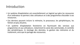 Introduction
• Un système d’exploitation est essentiellement un logiciel qui gère les ressources
d’un ordinateur et permet à des utilisateurs et à des programmes d’accéder à ces
ressources.
• Ces derniers peuvent inclure la mémoire, le processeur, les périphériques, les
fichiers et plus d’autres.
• Un système d’exploitation fonctionne en fournissant des services aux
programmes et aux utilisateurs, notamment la saisie des commandes, le contrôle
des périphériques, le stockage des données, la gestion des mémoires et du
traitement, ainsi que le partage des ressources.
Système d'exploitation 12
 