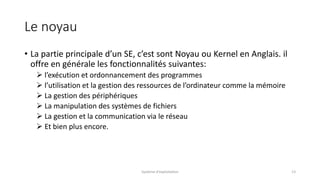 Le noyau
• La partie principale d’un SE, c’est sont Noyau ou Kernel en Anglais. il
offre en générale les fonctionnalités suivantes:
 l’exécution et ordonnancement des programmes
 l’utilisation et la gestion des ressources de l’ordinateur comme la mémoire
 La gestion des périphériques
 La manipulation des systèmes de fichiers
 La gestion et la communication via le réseau
 Et bien plus encore.
Système d'exploitation 13
 