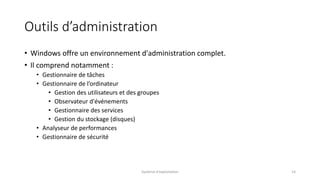 Outils d’administration
• Windows offre un environnement d'administration complet.
• Il comprend notamment :
• Gestionnaire de tâches
• Gestionnaire de l’ordinateur
• Gestion des utilisateurs et des groupes
• Observateur d'événements
• Gestionnaire des services
• Gestion du stockage (disques)
• Analyseur de performances
• Gestionnaire de sécurité
Système d'exploitation 14
 