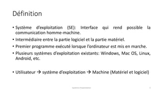 Définition
• Système d’exploitation (SE): Interface qui rend possible la
communication homme-machine.
• Intermédiaire entre la partie logiciel et la partie matériel.
• Premier programme exécuté lorsque l’ordinateur est mis en marche.
• Plusieurs systèmes d’exploitation existants: Windows, Mac OS, Linux,
Android, etc.
• Utilisateur  système d’exploitation  Machine (Matériel et logiciel)
Système d'exploitation 2
 