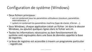 Configuration de système (Windows)
• Deux fichiers principaux :
• win.ini contenant tous les paramètres utilisateurs (couleurs, paramètres
internationaux ...)
• system.ini contenant les paramètres machine (type de clavier, d'écran ...).
• Sous Windows, chaque application créait un fichier .ini dans le dossier
Windows, ou ajoutait quelques lignes dans le fichier win.ini.
• Toutes les informations nécessaires au bon fonctionnement du
système sont regroupées dans une base de données appelée la base
de registres.
• La base de registres est accessible à travers un programme particulier
: regedit.exe
Système d'exploitation 21
 
