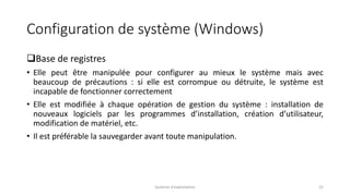 Configuration de système (Windows)
Base de registres
• Elle peut être manipulée pour configurer au mieux le système mais avec
beaucoup de précautions : si elle est corrompue ou détruite, le système est
incapable de fonctionner correctement
• Elle est modifiée à chaque opération de gestion du système : installation de
nouveaux logiciels par les programmes d’installation, création d’utilisateur,
modification de matériel, etc.
• Il est préférable la sauvegarder avant toute manipulation.
Système d'exploitation 22
 