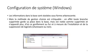 Configuration de système (Windows)
• Les informations dans la base sont stockées sous forme arborescente.
• Mais la méthode de gestion choisie est critiquable : en effet toute branche
supprimée garde sa place dans la base, mais est notée comme supprimée et
n'apparaît plus, d'où ce gonflement au fur et à mesure de l'installation et de la
suppression de logiciels (shareware ou non).
Système d'exploitation 23
 