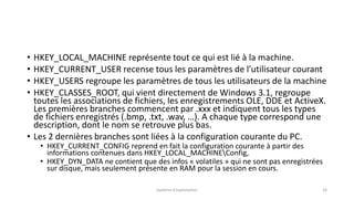 • HKEY_LOCAL_MACHINE représente tout ce qui est lié à la machine.
• HKEY_CURRENT_USER recense tous les paramètres de l’utilisateur courant
• HKEY_USERS regroupe les paramètres de tous les utilisateurs de la machine
• HKEY_CLASSES_ROOT, qui vient directement de Windows 3.1, regroupe
toutes les associations de fichiers, les enregistrements OLE, DDE et ActiveX.
Les premières branches commencent par .xxx et indiquent tous les types
de fichiers enregistrés (.bmp, .txt, .wav, …). A chaque type correspond une
description, dont le nom se retrouve plus bas.
• Les 2 dernières branches sont liées à la configuration courante du PC.
• HKEY_CURRENT_CONFIG reprend en fait la configuration courante à partir des
informations contenues dans HKEY_LOCAL_MACHINEConfig,
• HKEY_DYN_DATA ne contient que des infos « volatiles » qui ne sont pas enregistrées
sur disque, mais seulement présente en RAM pour la session en cours.
Système d'exploitation 24
 