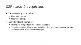 SGF : caractères spéciaux
• Commencent par un point :
• Répertoire courant ( . )
• Répertoire père ( .. )
• Jokers (wildcard characters)
• * Remplace n'importe quelle suite de caractères
• Exemples: a*b.java désigne tous les fichiers dont le nom commence par a et
se termine par b et don le suffixe est java
Système d'exploitation 35
 