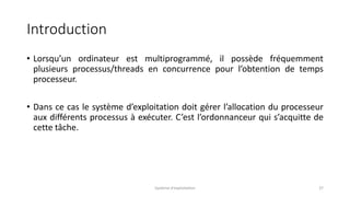 Introduction
• Lorsqu’un ordinateur est multiprogrammé, il possède fréquemment
plusieurs processus/threads en concurrence pour l’obtention de temps
processeur.
• Dans ce cas le système d’exploitation doit gérer l’allocation du processeur
aux différents processus à exécuter. C’est l’ordonnanceur qui s’acquitte de
cette tâche.
Système d'exploitation 37
 