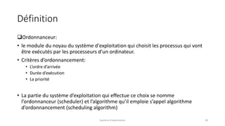 Définition
Ordonnanceur:
• le module du noyau du système d'exploitation qui choisit les processus qui vont
être exécutés par les processeurs d'un ordinateur.
• Critères d’ordonnancement:
• L’ordre d’arrivée
• Durée d’exécution
• La priorité
• La partie du système d’exploitation qui effectue ce choix se nomme
l’ordonnanceur (scheduler) et l’algorithme qu’il emploie s’appel algorithme
d’ordonnancement (scheduling algorithm)
Système d'exploitation 38
 