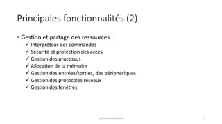Principales fonctionnalités (2)
• Gestion et partage des ressources :
 Interpréteur des commandes
 Sécurité et protection des accès
 Gestion des processus
 Allocation de la mémoire
 Gestion des entrées/sorties, des périphériques
 Gestion des protocoles réseaux
 Gestion des fenêtres
Système d'exploitation 4
 