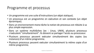 Programme et processus
• Un programme est une suite d'instructions (un objet statique).
• Un processus est un programme en exécution et son contexte (un objet
dynamique).
• Dans un environnement mono tâche la notion de processus est réduite à sa
plus simple expression.
• Dans un système multitâches (ex : Linux, UNIX), plusieurs processus
s'exécutent "simultanément". Ils doivent se partager l'accès au processeur.
• Plusieurs processus peuvent exécuter simultanément des copies (ou
instances) d'un même programme.
• Plusieurs processus peuvent exécuter simultanément la même copie d'un
même programme.
Système d'exploitation 41
 