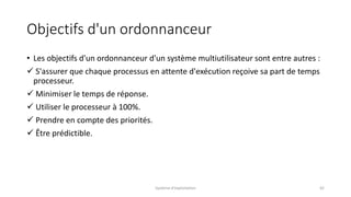 Objectifs d'un ordonnanceur
• Les objectifs d'un ordonnanceur d'un système multiutilisateur sont entre autres :
 S'assurer que chaque processus en attente d'exécution reçoive sa part de temps
processeur.
 Minimiser le temps de réponse.
 Utiliser le processeur à 100%.
 Prendre en compte des priorités.
 Être prédictible.
Système d'exploitation 42
 