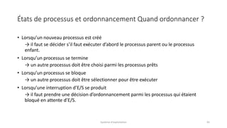 États de processus et ordonnancement Quand ordonnancer ?
• Lorsqu’un nouveau processus est créé
→ il faut se décider s’il faut exécuter d’abord le processus parent ou le processus
enfant.
• Lorsqu’un processus se termine
→ un autre processus doit être choisi parmi les processus prêts
• Lorsqu’un processus se bloque
→ un autre processus doit être sélectionner pour être exécuter
• Lorsqu’une interruption d’E/S se produit
→ il faut prendre une décision d’ordonnancement parmi les processus qui étaient
bloqué en attente d’E/S.
Système d'exploitation 45
 