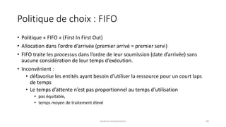 Politique de choix : FIFO
• Politique « FIFO » (First In First Out)
• Allocation dans l’ordre d’arrivée (premier arrivé = premier servi)
• FIFO traite les processus dans l’ordre de leur soumission (date d’arrivée) sans
aucune considération de leur temps d’exécution.
• Inconvénient :
• défavorise les entités ayant besoin d’utiliser la ressource pour un court laps
de temps
• Le temps d’attente n’est pas proportionnel au temps d’utilisation
• pas équitable,
• temps moyen de traitement élevé
Système d'exploitation 48
 