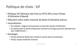 Politique de choix : SJF
• Politique SJF (Shortest Job First) ou PCTU (Plus Court Temps
d’Utilisation d’abord)
• Allocation selon ordre croissant de durée d’utilisation prévue
• Inconvénients
• Pas réaliste : exige la connaissance a priori des durées d’utilisation
• les tâches dont la durée d’exécution estimée est longue peuvent attendre leur
tour indéfiniment …
• Avantages
• Temps d’attente faible pour entités à courte durée d’utilisation
• Temps moyen d’attente minimal
Système d'exploitation 52
 