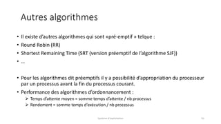 • Il existe d’autres algorithmes qui sont «pré-emptif » telque :
• Round Robin (RR)
• Shortest Remaining Time (SRT (version préemptif de l’algorithme SJF))
• …
• Pour les algorithmes dit préemptifs il y a possibilité d’appropriation du processeur
par un processus avant la fin du processus courant.
• Performance des algorithmes d’ordonnancement :
 Temps d’attente moyen = somme temps d’attente / nb processus
 Rendement = somme temps d’exécution / nb processus
Système d'exploitation 55
Autres algorithmes
 