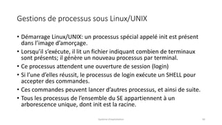 Gestions de processus sous Linux/UNIX
• Démarrage Linux/UNIX: un processus spécial appelé init est présent
dans l’image d’amorçage.
• Lorsqu’il s’exécute, il lit un fichier indiquant combien de terminaux
sont présents; il génère un nouveau processus par terminal.
• Ce processus attendent une ouverture de session (login)
• Si l’une d’elles réussit, le processus de login exécute un SHELL pour
accepter des commandes.
• Ces commandes peuvent lancer d’autres processus, et ainsi de suite.
• Tous les processus de l’ensemble du SE appartiennent à un
arborescence unique, dont init est la racine.
Système d'exploitation 56
 