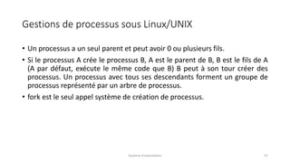 Gestions de processus sous Linux/UNIX
• Un processus a un seul parent et peut avoir 0 ou plusieurs fils.
• Si le processus A crée le processus B, A est le parent de B, B est le fils de A
(A par défaut, exécute le même code que B) B peut à son tour créer des
processus. Un processus avec tous ses descendants forment un groupe de
processus représenté par un arbre de processus.
• fork est le seul appel système de création de processus.
Système d'exploitation 57
 