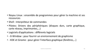 • Noyau Linux : ensemble de programmes pour gérer la machine et ses
ressources
• Shell : Interpréteur de commandes
• Pilotes: Drivers des périphériques (disques durs, carte graphique,
carte réseau, imprimantes,…)
• Logiciels d’applications : différents logiciels
• - X-Window : pour fournir un environnement de graphisme
• - KDE et Gnome : pour gérer l’interface graphique (fenêtres,…)
Système d'exploitation 63
 