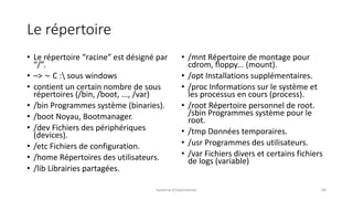 Le répertoire
• Le répertoire “racine” est désigné par
“/”.
• –> ∼ C : sous windows
• contient un certain nombre de sous
répertoires (/bin, /boot, ..., /var)
• /bin Programmes système (binaries).
• /boot Noyau, Bootmanager.
• /dev Fichiers des périphériques
(devices).
• /etc Fichiers de configuration.
• /home Répertoires des utilisateurs.
• /lib Librairies partagées.
• /mnt Répertoire de montage pour
cdrom, floppy... (mount).
• /opt Installations supplémentaires.
• /proc Informations sur le système et
les processus en cours (process).
• /root Répertoire personnel de root.
/sbin Programmes système pour le
root.
• /tmp Données temporaires.
• /usr Programmes des utilisateurs.
• /var Fichiers divers et certains fichiers
de logs (variable)
Système d'exploitation 68
 