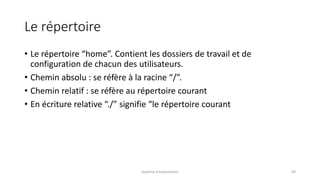 Le répertoire
• Le répertoire “home”. Contient les dossiers de travail et de
configuration de chacun des utilisateurs.
• Chemin absolu : se réfère à la racine “/”.
• Chemin relatif : se réfère au répertoire courant
• En écriture relative “./” signifie “le répertoire courant
Système d'exploitation 69
 