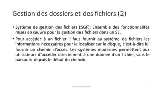 Gestion des dossiers et des fichiers (2)
• Système de gestion des fichiers (SGF): Ensemble des fonctionnalités
mises en œuvre pour la gestion des fichiers dans un SE.
• Pour accéder à un fichier il faut fournir au système de fichiers les
informations nécessaires pour le localiser sur le disque, c'est-à-dire lui
fournir un chemin d'accès. Les systèmes modernes permettent aux
utilisateurs d'accéder directement à une donnée d'un fichier, sans le
parcourir depuis le début du chemin.
Système d'exploitation 7
 