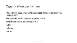 Organisation des fichiers
• Les fichiers sous Linux sont organisées dans des dossiers (ou
répertoires)
• Le premier de ces dossiers appelée racine
• Des fils courants de racines sont :
• /bin
• /home
• /tmp
Système d'exploitation 71
 