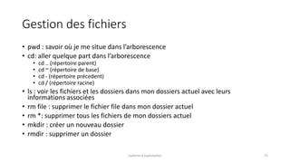 Gestion des fichiers
• pwd : savoir où je me situe dans l’arborescence
• cd: aller quelque part dans l’arborescence
• cd .. (répertoire parent)
• cd ~ (répertoire de base)
• cd - (répertoire précedent)
• cd / (répertoire racine)
• ls : voir les fichiers et les dossiers dans mon dossiers actuel avec leurs
informations associées
• rm file : supprimer le fichier file dans mon dossier actuel
• rm *: supprimer tous les fichiers de mon dossiers actuel
• mkdir : créer un nouveau dossier
• rmdir : supprimer un dossier
Système d'exploitation 72
 