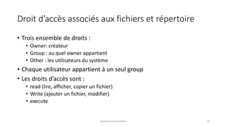 Droit d’accès associés aux fichiers et répertoire
• Trois ensemble de droits :
• Owner: créateur
• Group : au quel owner appartient
• Other : les utilisateurs du système
• Chaque utilisateur appartient à un seul group
• Les droits d’accès sont :
• read (lire, afficher, copier un fichier)
• Write (ajouter un fichier, modifier)
• execute
Système d'exploitation 73
 