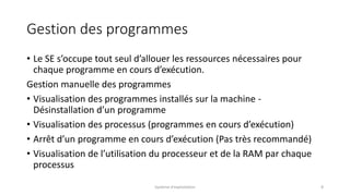 Gestion des programmes
• Le SE s’occupe tout seul d’allouer les ressources nécessaires pour
chaque programme en cours d’exécution.
Gestion manuelle des programmes
• Visualisation des programmes installés sur la machine -
Désinstallation d’un programme
• Visualisation des processus (programmes en cours d’exécution)
• Arrêt d’un programme en cours d’exécution (Pas très recommandé)
• Visualisation de l’utilisation du processeur et de la RAM par chaque
processus
Système d'exploitation 8
 