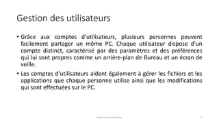 Gestion des utilisateurs
• Grâce aux comptes d’utilisateurs, plusieurs personnes peuvent
facilement partager un même PC. Chaque utilisateur dispose d’un
compte distinct, caractérisé par des paramètres et des préférences
qui lui sont propres comme un arrière-plan de Bureau et un écran de
veille.
• Les comptes d’utilisateurs aident également à gérer les fichiers et les
applications que chaque personne utilise ainsi que les modifications
qui sont effectuées sur le PC.
Système d'exploitation 9
 